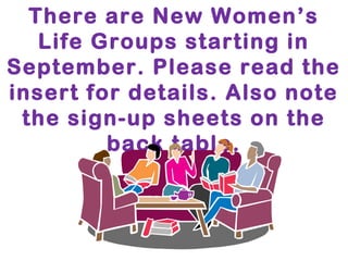There are New Women’s 
Life Groups starting in 
September. Please read the 
insert for details. Also note 
the sign-up sheets on the 
back table. 
