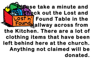 Please take a minute and 
check out the Lost and 
Found Table in the 
Hallway across from 
the Kitchen. There are a lot of 
clothing items that have been 
left behind here at the church. 
Anything not claimed will be 
donated. 
 