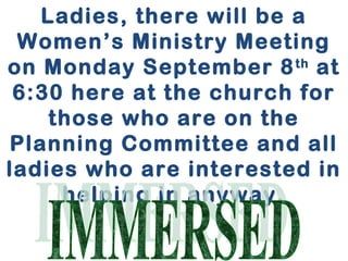 Ladies, there will be a 
Women’s Ministry Meeting 
on Monday September 8th at 
6:30 here at the church for 
those who are on the 
Planning Committee and all 
ladies who are interested in 
helping in anyway. 
 