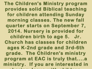 The Children's Ministry program 
provides solid Biblical teaching 
for children attending Sunday 
morning classes. The new fall 
quarter starts on September 7, 
2014. Nursery is provided for 
children birth to age 5. Jr. 
Church has classes for children 
ages K-2nd grade and 3rd-6th 
grade. The Children's ministry 
program at EAC is truly that....a 
ministry. If you are interested in 
sharing Jesus with children, 
