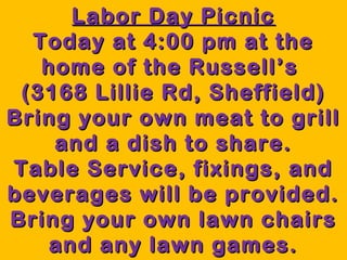 LLaabboorr DDaayy PPiiccnniicc 
TTooddaayy aatt 44::0000 ppmm aatt tthhee 
hhoommee ooff tthhee RRuusssseellll’’ss 
((33116688 LLiilllliiee RRdd,, SShheeffffiieelldd)) 
BBrriinngg yyoouurr oowwnn mmeeaatt ttoo ggrriillll 
aanndd aa ddiisshh ttoo sshhaarree.. 
TTaabbllee SSeerrvviiccee,, ffiixxiinnggss,, aanndd 
bbeevveerraaggeess wwiillll bbee pprroovviiddeedd.. 
BBrriinngg yyoouurr oowwnn llaawwnn cchhaaiirrss 
aanndd aannyy llaawwnn ggaammeess.. 
 
