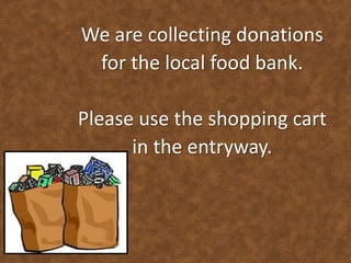 We are collecting donations 
for the local food bank. 
Please use the shopping cart 
in the entryway. 
 