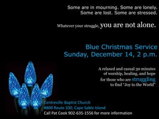 Some are in mourning. Some are lonely. 
Some are lost. Some are stressed. 
Whatever your struggle, you are not alone. 
Blue Christmas Service 
Sunday, December 14, 2 p.m. 
A relaxed and casual 30 minutes 
of worship, healing, and hope 
for those who are struggling 
to find “Joy to the World” 
Centreville Baptist Church 
#800 Route 330, Cape Sable Island 
Call Pat Cook 902-635-1556 for more information 
 