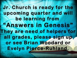 Jr. Church is ready for the
upcoming quarter and will
be learning from

“Answers in Genesis”
They are need of helpers for
all grades, please sign up
or see Brian Woodard or
Evelyn Pierce-Ruhland.

 