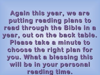 Again this year, we are
putting reading plans to
read through the Bible in a
year, out on the back table.
Please take a minute to
choose the right plan for
you. What a blessing this
will be in your personal
reading time.

 