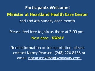 Participants Welcome! Minister at Heartland Health Care Center 2nd and 4th Sunday each month  Please  feel free to join us there at 3:00 pm.  Next date:  TODAY Need information or transportation, please contact Nancy Pearson: (248) 224-8758 or email  [email_address] 