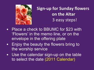 Sign-up for Sunday flowers    on the Altar   3 easy steps! Place a check to BBUMC for $23 with ‘Flowers’ in the memo line, or on the envelope in the offering plate Enjoy the beauty the flowers bring to the worship service Use the calendar sign-up on the table to select the date  (2011 Calendar) 
