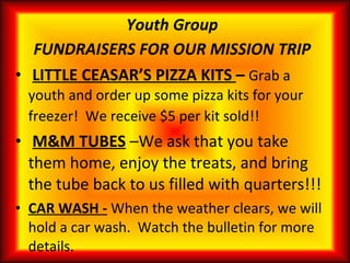 Youth Group FUNDRAISERS FOR OUR MISSION TRIP LITTLE CEASAR’S PIZZA KITS  –  Grab a youth and order up some pizza kits for your freezer!  We receive $5 per kit sold!!   M&M TUBES   –We ask that you take them home, enjoy the treats, and bring the tube back to us filled with quarters!!!  CAR WASH -   When the weather clears, we will hold a car wash.  Watch the bulletin for more details.  