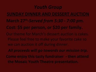 Youth Group SUNDAY DINNER AND DESSERT AUCTION March 27 th - Served from 5:30 - 7:00 pm.  Cost: $5 per person, or $20 per family. Our theme for March’s dessert auction is cakes.  Please feel free to make your favorite cake so we can auction it off during dinner.  All proceeds will go towards our mission trip. Come enjoy this tasty fundraiser  - then attend the Mosaic Youth Theatre presentation. 