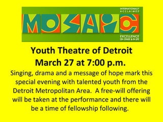 Youth Theatre of Detroit March 27 at 7:00 p.m.  Singing, drama and a message of hope mark this special evening with talented youth from the Detroit Metropolitan Area.  A free-will offering will be taken at the performance and there will be a time of fellowship following.  
