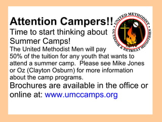 Attention Campers!! Time to start thinking about  Summer Camps!  The United Methodist Men will pay  50% of the tuition for any youth that wants to attend a summer camp.  Please see Mike Jones or Oz (Clayton Osburn) for more information  about the camp programs. Brochures are available in the office or online at:  www.umccamps.org 