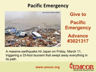 Pacific Emergency www.umcor.org   Give to Pacific Emergency  Advance #3021317 Lisa Jackson A massive earthquake hit Japan on Friday, March 11, triggering a 33-foot tsunami that swept away everything in its path. REUTERS/YOMIURI/JAPAN   