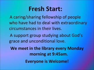 Fresh Start:  A caring/sharing fellowship of people who have had to deal with extraordinary circumstances in their lives.  A support group studying about God’s grace and unconditional love.  We meet in the library every Monday morning at 9:45am. Everyone is Welcome! 