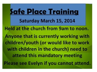 Safe Place Training
Saturday March 15, 2014
Held at the church from 9am to noon.
Anyone that is currently working with
children/youth (or would like to work
with children in the church) need to
attend this mandatory meeting
Please see Evelyn if you cannot attend.

 