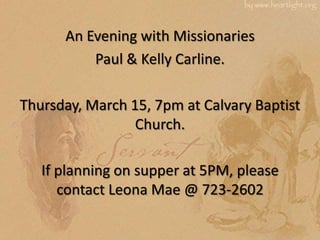 An Evening with Missionaries
          Paul & Kelly Carline.

Thursday, March 15, 7pm at Calvary Baptist
                 Church.

   If planning on supper at 5PM, please
      contact Leona Mae @ 723-2602
 