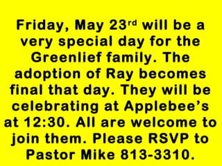 Friday, May 23rd
will be a
very special day for the
Greenlief family. The
adoption of Ray becomes
final that day. They will be
celebrating at Applebee’s
at 12:30. All are welcome to
join them. Please RSVP to
Pastor Mike 813-3310.