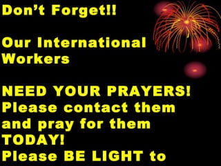 Don’t Forget!!Don’t Forget!!
Our InternationalOur International
WorkersWorkers
NEED YOUR PRAYERS!NEED YOUR PRAYERS!
Please contact themPlease contact them
and pray for themand pray for them
TODAY!TODAY!
Please BE LIGHT toPlease BE LIGHT to