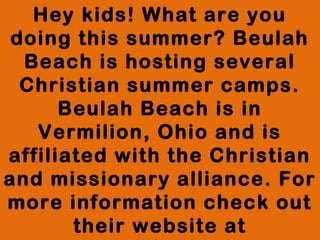 Hey kids! What are you
doing this summer? Beulah
Beach is hosting several
Christian summer camps.
Beulah Beach is in
Vermilion, Ohio and is
affiliated with the Christian
and missionary alliance. For
more information check out
their website at