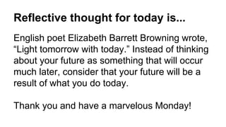Reflective thought for today is...
English poet Elizabeth Barrett Browning wrote,
“Light tomorrow with today.” Instead of thinking
about your future as something that will occur
much later, consider that your future will be a
result of what you do today.
Thank you and have a marvelous Monday!
 