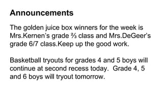 Announcements
The golden juice box winners for the week is
Mrs.Kernen’s grade ⅔ class and Mrs.DeGeer’s
grade 6/7 class.Keep up the good work.
Basketball tryouts for grades 4 and 5 boys will
continue at second recess today. Grade 4, 5
and 6 boys will tryout tomorrow.
 