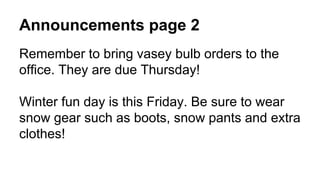 Announcements page 2
Remember to bring vasey bulb orders to the
office. They are due Thursday!
Winter fun day is this Friday. Be sure to wear
snow gear such as boots, snow pants and extra
clothes!
 
