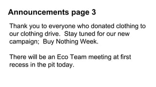 Announcements page 3
Thank you to everyone who donated clothing to
our clothing drive. Stay tuned for our new
campaign; Buy Nothing Week.
There will be an Eco Team meeting at first
recess in the pit today.
 