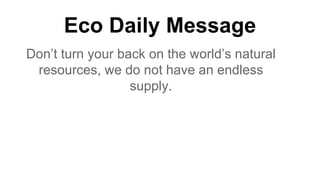 Eco Daily Message
Don’t turn your back on the world’s natural
resources, we do not have an endless
supply.
 