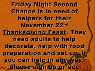 Friday Night Second
Chance is in need of
helpers for their
November 22 nd
Thanksgiving Feast . They
need adults to help
decorate, help with food
preparation and set up. If
you can help in any way,
please sign up or see

 
