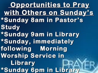 Opportunities ttoo PPrraayy 
wwiitthh OOtthheerrss oonn SSuunnddaayy’’ss 
**SSuunnddaayy 88aamm iinn PPaassttoorr’’ss 
SSttuuddyy 
**SSuunnddaayy 99aamm iinn LLiibbrraarryy 
**SSuunnddaayy,, iimmmmeeddiiaatteellyy 
ffoolllloowwiinngg MMoorrnniinngg 
WWoorrsshhiipp SSeerrvviiccee iinn 
LLiibbrraarryy 
**SSuunnddaayy 66ppmm iinn LLiibbrraarryy 
 