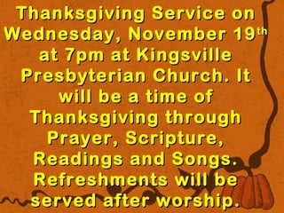 Thanksgiving SSeerrvviiccee oonn 
WWeeddnneessddaayy,, NNoovveemmbbeerr 1199tthh 
aatt 77ppmm aatt KKiinnggssvviillllee 
PPrreessbbyytteerriiaann CChhuurrcchh.. IItt 
wwiillll bbee aa ttiimmee ooff 
TThhaannkkssggiivviinngg tthhrroouugghh 
PPrraayyeerr,, SSccrriippttuurree,, 
RReeaaddiinnggss aanndd SSoonnggss.. 
RReeffrreesshhmmeennttss wwiillll bbee 
sseerrvveedd aafftteerr wwoorrsshhiipp.. 
 