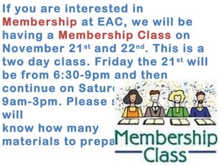 If you are interested in 
Membership at EAC, we will be 
having a Membership Class on 
November 21st and 22nd. This is a 
two day class. Friday the 21st will 
be from 6:30-9pm and then 
continue on Saturday the 22nd at 
9am-3pm. Please sign up so we 
will 
know how many 
materials to prepare. 
 
