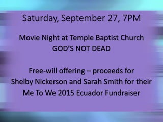 Saturday, September 27, 7PM 
Movie Night at Temple Baptist Church 
GOD’S NOT DEAD 
Free-will offering – proceeds for 
Shelby Nickerson and Sarah Smith for their 
Me To We 2015 Ecuador Fundraiser 
 