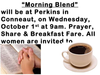 “Morning Blend” 
will be at Perkins in 
Conneaut, on Wednesday, 
October 1st at 9am. Prayer, 
Share & Breakfast Fare. All 
women are invited to 
attend. 
 