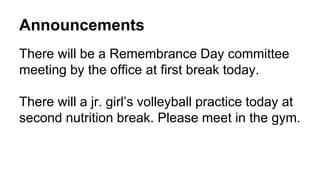 Announcements
There will be a Remembrance Day committee
meeting by the office at first break today.
There will a jr. girl’s volleyball practice today at
second nutrition break. Please meet in the gym.