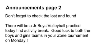 Announcements page 2
Don't forget to check the lost and found
There will be a Jr.Boys Volleyball practice
today first activity break. Good luck to both the
boys and girls teams in your Zone tournament
on Monday!!