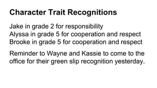 Character Trait Recognitions
Jake in grade 2 for responsibility
Alyssa in grade 5 for cooperation and respect
Brooke in grade 5 for cooperation and respect
Reminder to Wayne and Kassie to come to the
office for their green slip recognition yesterday.
