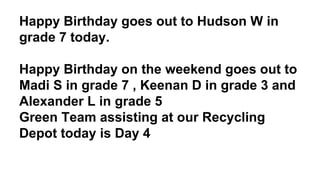 Happy Birthday goes out to Hudson W in
grade 7 today.
Happy Birthday on the weekend goes out to
Madi S in grade 7 , Keenan D in grade 3 and
Alexander L in grade 5
Green Team assisting at our Recycling
Depot today is Day 4
 