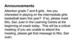 Announcements
Attention grade 7 and 8 girls. Are you
interested in playing on the intermediate girls
basketball team this year? If so, please meet
Mrs. San Juan in the Learning Centre at the
beginning of snack today. This will be a critical
meeting--if you are unable to attend the
meeting, please get that message to Mrs. San
Juan.
 
