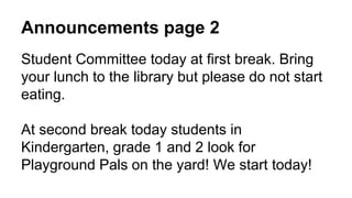 Announcements page 2
Student Committee today at first break. Bring
your lunch to the library but please do not start
eating.
At second break today students in
Kindergarten, grade 1 and 2 look for
Playground Pals on the yard! We start today!
 