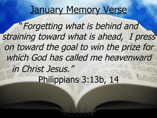 January Memory Verse “ Forgetting what is behind and straining toward what is ahead,  I press on toward the goal to win the prize for which God has called me heavenward in Christ Jesus.”   Philippians 3:13b, 14 