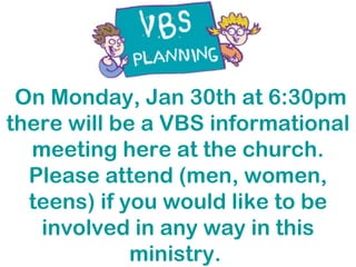 On Monday, Jan 30th at 6:30pm there will be a VBS informational meeting here at the church. Please attend (men, women, teens) if you would like to be involved in any way in this ministry.