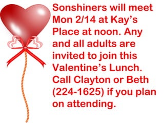 Sonshiners will meet Mon 2/14 at Kay’s Place at noon. Any and all adults are invited to join this Valentine’s Lunch. Call Clayton or Beth (224-1625) if you plan on attending. 