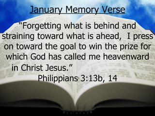 January Memory Verse “ Forgetting what is behind and straining toward what is ahead,  I press on toward the goal to win the prize for which God has called me heavenward in Christ Jesus.”   Philippians 3:13b, 14 