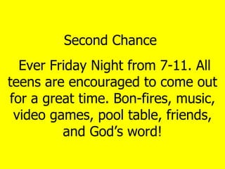 Second Chance  Ever Friday Night from 7-11. All teens are encouraged to come out for a great time. Bon-fires, music, video games, pool table, friends, and God’s word! 
