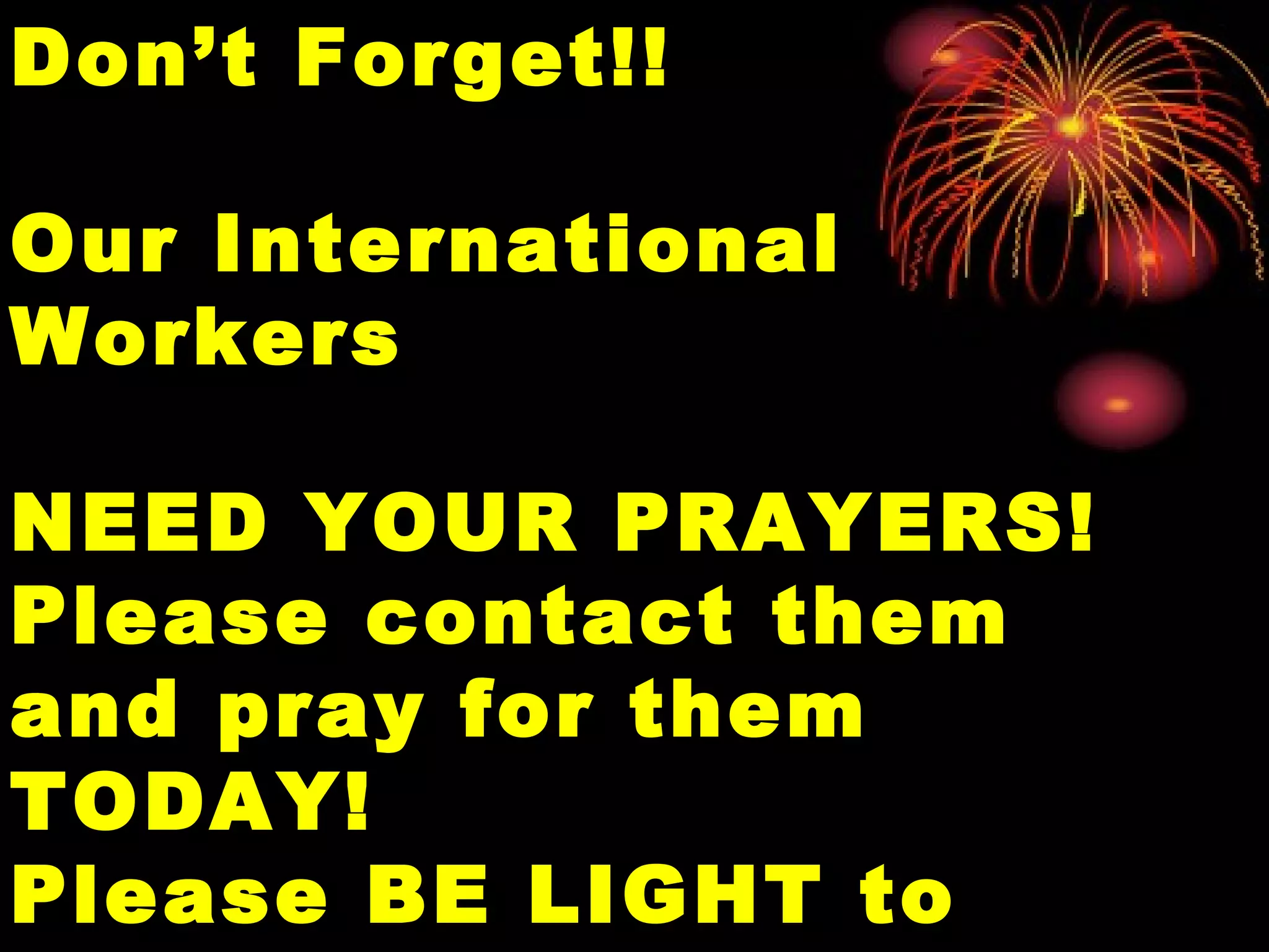 Don’t Forget!!Don’t Forget!!
Our InternationalOur International
WorkersWorkers
NEED YOUR PRAYERS!NEED YOUR PRAYERS!
Please contact themPlease contact them
and pray for themand pray for them
TODAY!TODAY!
Please BE LIGHT toPlease BE LIGHT to