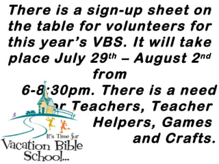 There is a sign-up sheet on
the table for volunteers for
this year’s VBS. It will take
place July 29th
– August 2nd
from
6-8:30pm. There is a need
for Teachers, Teacher
Helpers, Games
and Crafts.
 