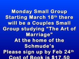Monday Small Group
 Starting March 18 there
                   th

  will be a Couples Small
Group studying “The Art of
         Marriage”
    At the home of the
         Schmude’s
Please sign up by Feb 24  th
 