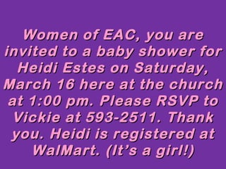 Women of EAC, you are
invited to a baby shower for
  Heidi Estes on Saturday,
March 16 here at the church
 at 1:00 pm. Please RSVP to
 Vickie at 593-2511. Thank
 you. Heidi is registered at
    WalMart. (It’s a girl!)
 