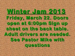 Winter Jam 2013
 Friday, March 22. Doors
 open at 6:00pm Sign up
 sheet on the back table.
Adult drivers are needed.
  See Pastor Mike with
        questions
 