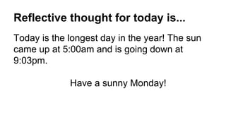 Reflective thought for today is...
Today is the longest day in the year! The sun
came up at 5:00am and is going down at
9:03pm.
Have a sunny Monday!
 